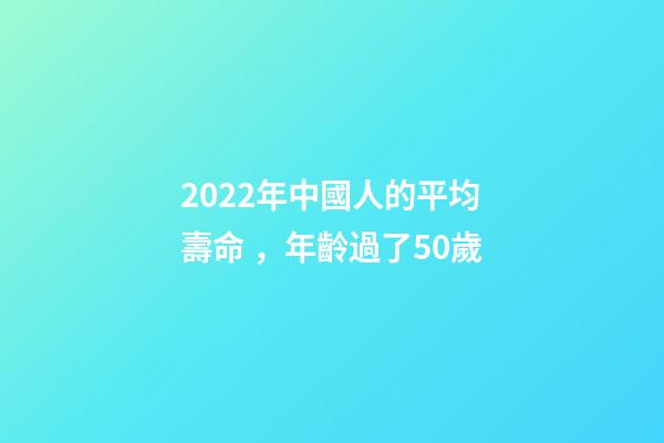 2022年中國人的平均壽命，年齡過了50歲